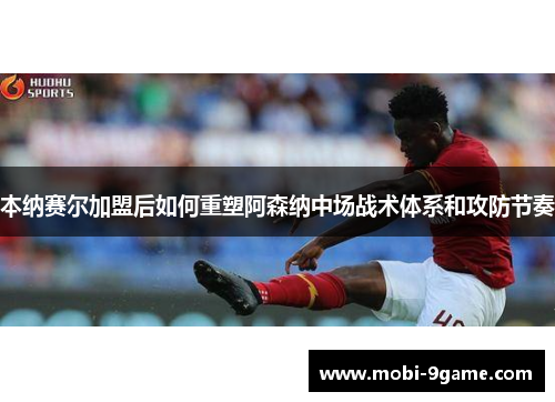 本纳赛尔加盟后如何重塑阿森纳中场战术体系和攻防节奏