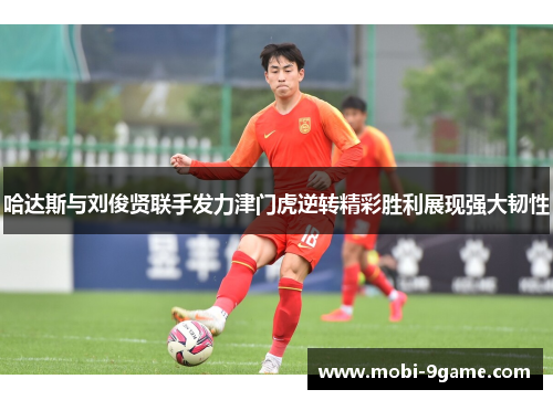 哈达斯与刘俊贤联手发力津门虎逆转精彩胜利展现强大韧性