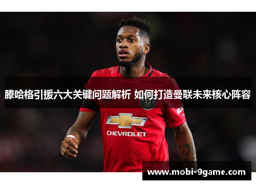 滕哈格引援六大关键问题解析 如何打造曼联未来核心阵容