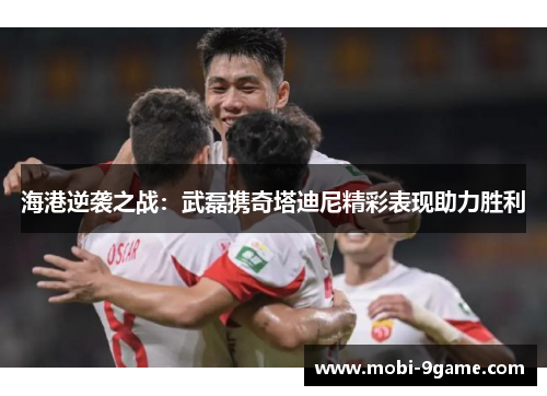 海港逆袭之战：武磊携奇塔迪尼精彩表现助力胜利