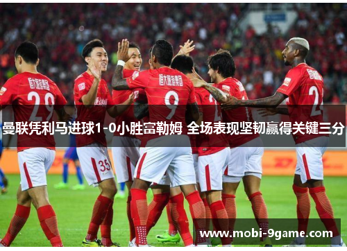 曼联凭利马进球1-0小胜富勒姆 全场表现坚韧赢得关键三分